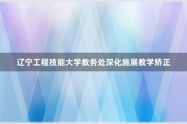 辽宁工程技能大学教务处深化施展教学矫正