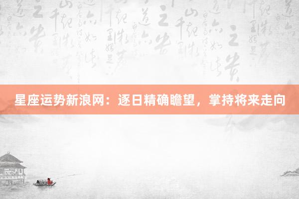星座运势新浪网：逐日精确瞻望，掌持将来走向