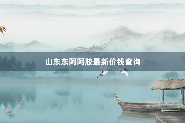 山东东阿阿胶最新价钱查询